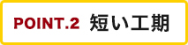 POINT.2 短い工期